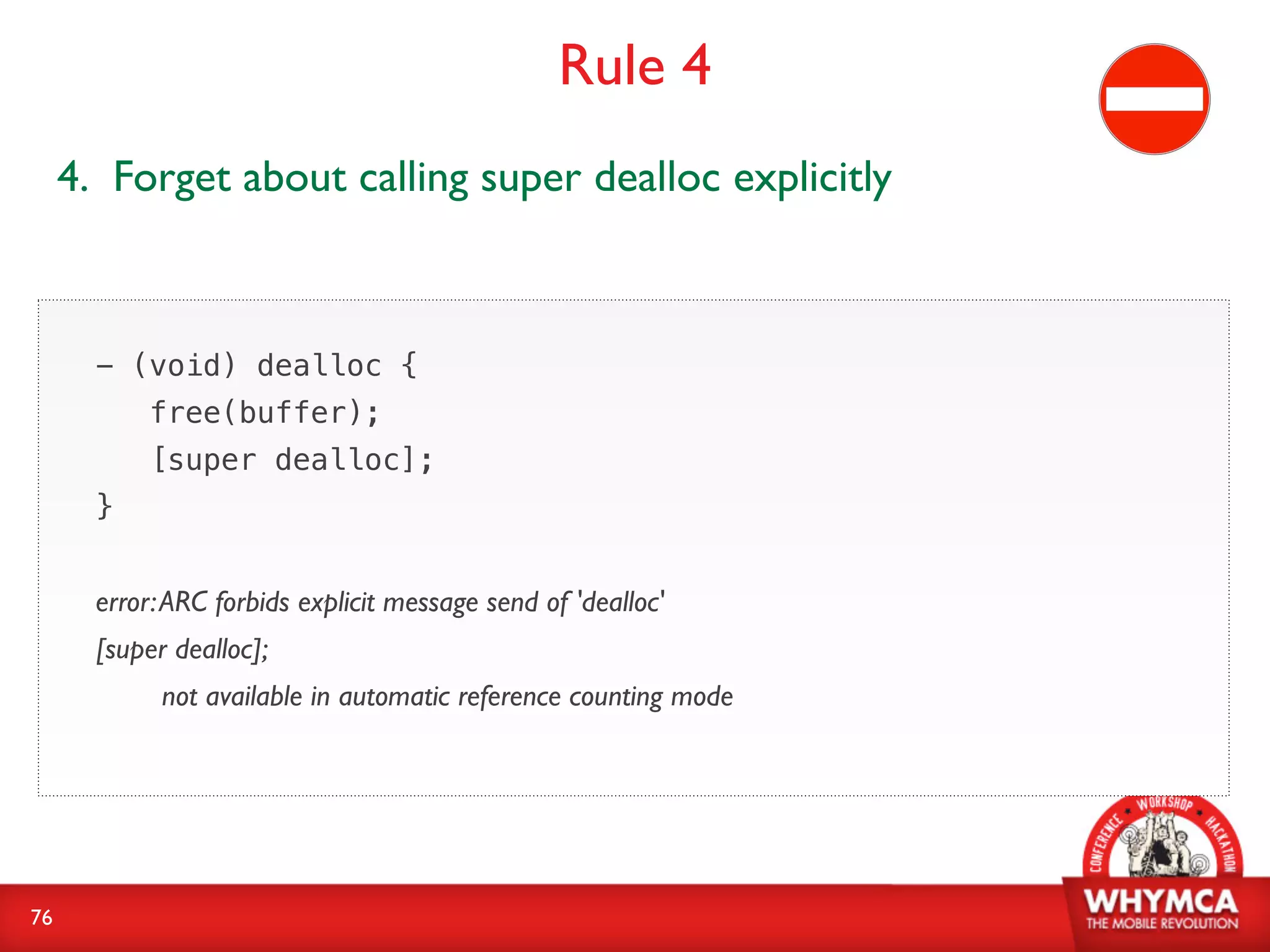 Rule 4
     4. Forget about calling super dealloc explicitly



       - (void) dealloc {
            free(buffer);
            [super dealloc];
       }


       error: ARC forbids explicit message send of 'dealloc'
       [super dealloc];
             not available in automatic reference counting mode




76
 
