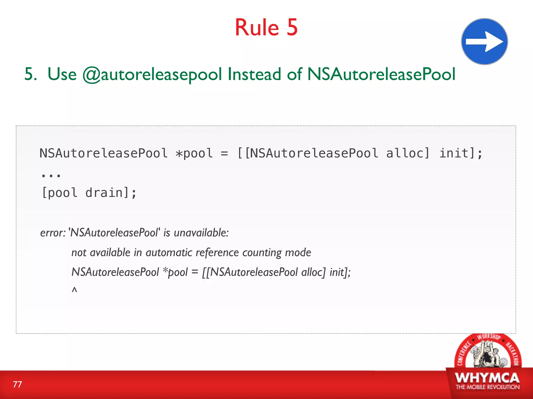 Rule 5
     5. Use @autoreleasepool Instead of NSAutoreleasePool



      NSAutoreleasePool *pool = [[NSAutoreleasePool alloc] init];
      ...
      [pool drain];


      error: 'NSAutoreleasePool' is unavailable:
            not available in automatic reference counting mode
            NSAutoreleasePool *pool = [[NSAutoreleasePool alloc] init];
            ^




77
 
