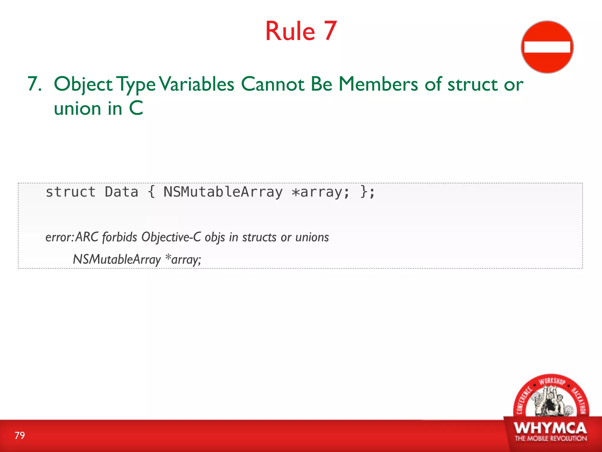 Rule 7
     7. Object Type Variables Cannot Be Members of struct or
        union in C


       struct Data { NSMutableArray *array; };


       error: ARC forbids Objective-C objs in structs or unions
            NSMutableArray *array;




79
 