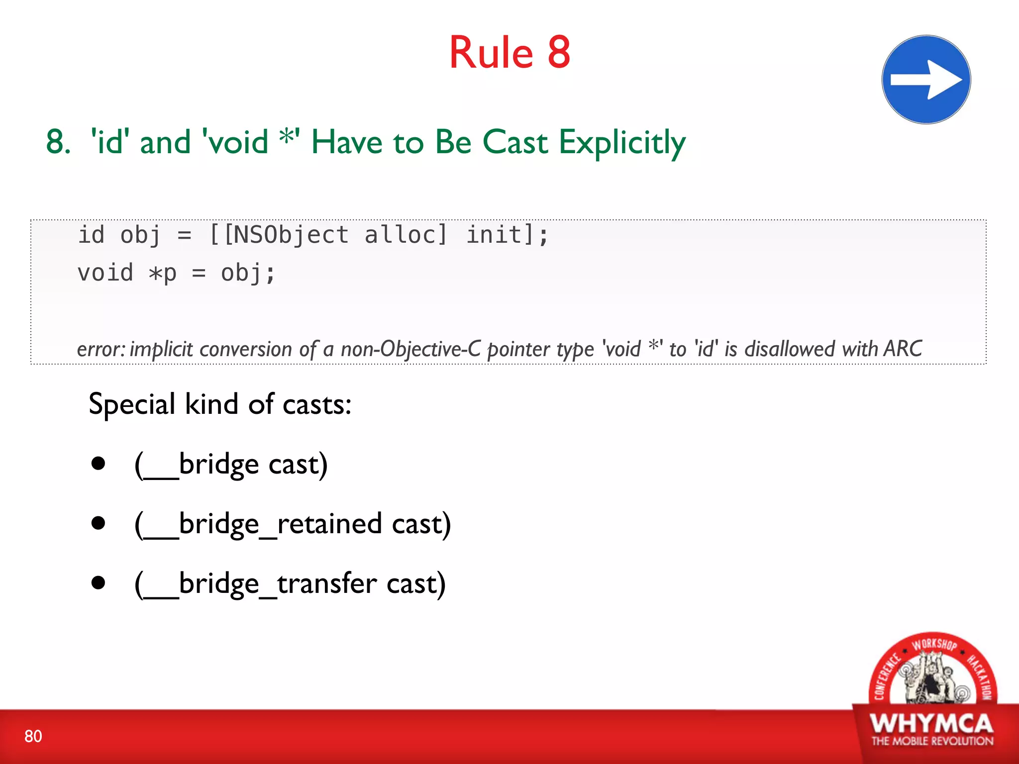 Rule 8
     8. 'id' and 'void *' Have to Be Cast Explicitly

       id obj = [[NSObject alloc] init];
       void *p = obj;


       error: implicit conversion of a non-Objective-C pointer type 'void *' to 'id' is disallowed with ARC

        Special kind of casts:

        •    (__bridge cast)

        •    (__bridge_retained cast)

        •    (__bridge_transfer cast)



80
 