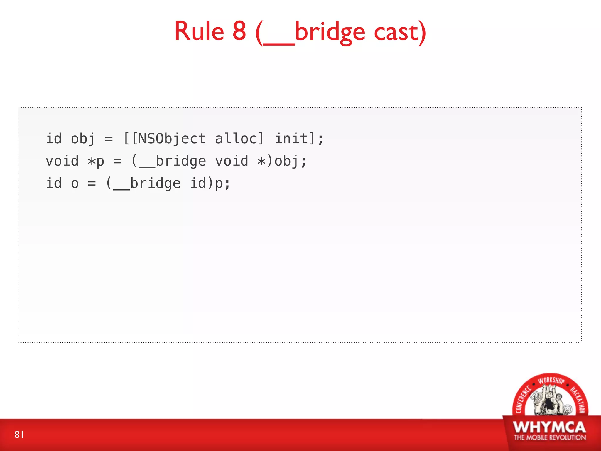 Rule 8 (__bridge cast)


     id obj = [[NSObject alloc] init];
     void *p = (__bridge void *)obj;
     id o = (__bridge id)p;




81
 