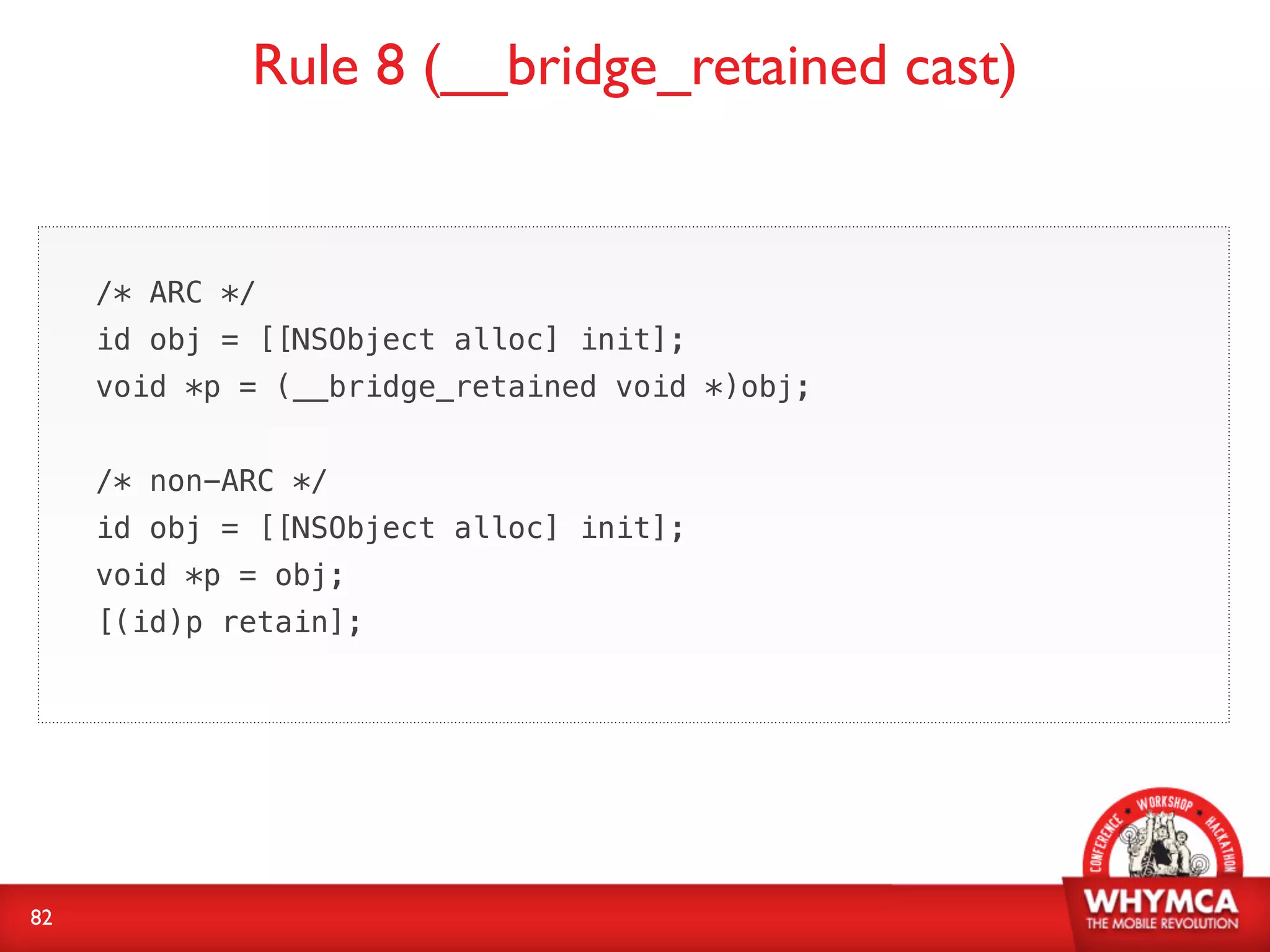 Rule 8 (__bridge_retained cast)


     /* ARC */
     id obj = [[NSObject alloc] init];
     void *p = (__bridge_retained void *)obj;


     /* non-ARC */
     id obj = [[NSObject alloc] init];
     void *p = obj;
     [(id)p retain];




82
 