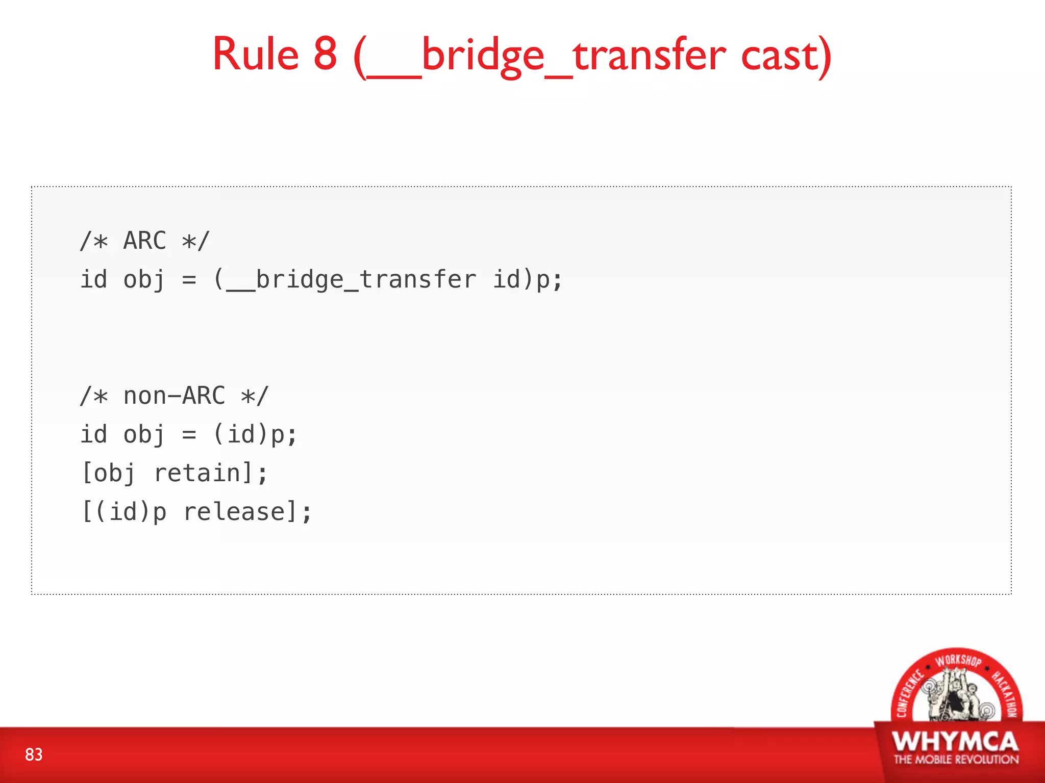 Rule 8 (__bridge_transfer cast)


     /* ARC */
     id obj = (__bridge_transfer id)p;



     /* non-ARC */
     id obj = (id)p;
     [obj retain];
     [(id)p release];




83
 