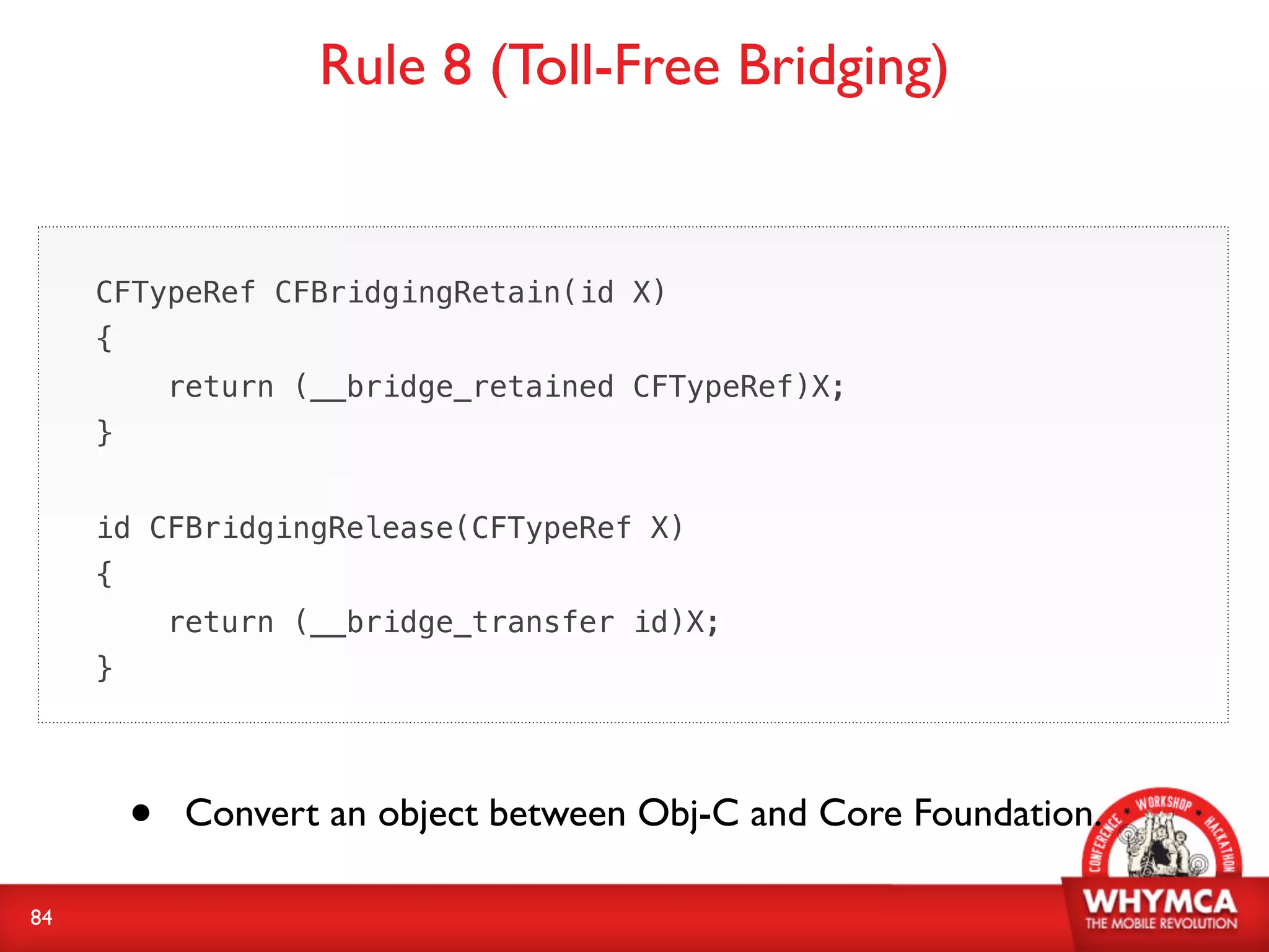 Rule 8 (Toll-Free Bridging)


     CFTypeRef CFBridgingRetain(id X)
     {
             return (__bridge_retained CFTypeRef)X;
     }


     id CFBridgingRelease(CFTypeRef X)
     {
             return (__bridge_transfer id)X;
     }




         •   Convert an object between Obj-C and Core Foundation.

84
 