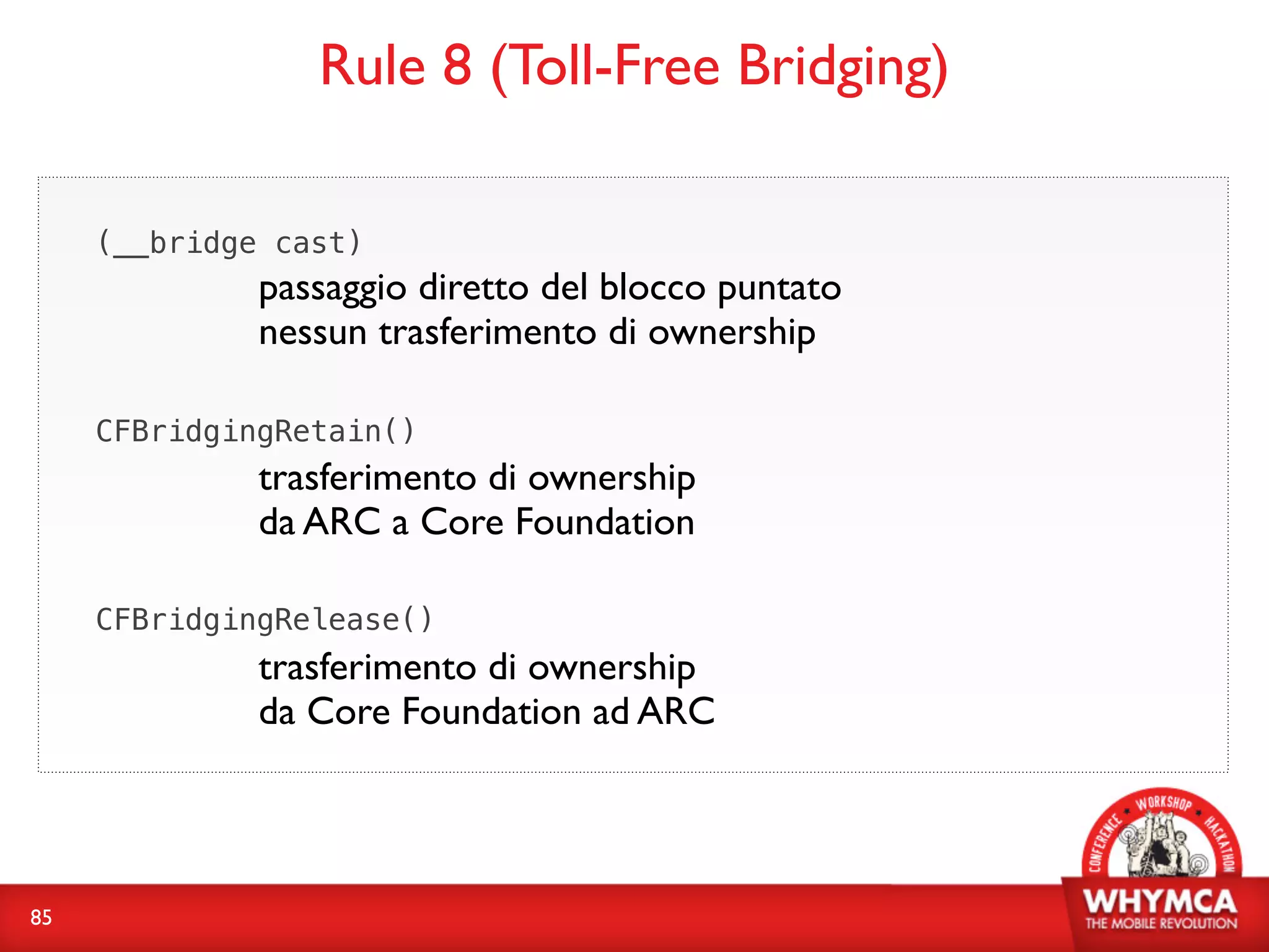 Rule 8 (Toll-Free Bridging)

     (__bridge cast)
              passaggio diretto del blocco puntato
              nessun trasferimento di ownership

     CFBridgingRetain()
              trasferimento di ownership
              da ARC a Core Foundation

     CFBridgingRelease()
              trasferimento di ownership
              da Core Foundation ad ARC




85
 