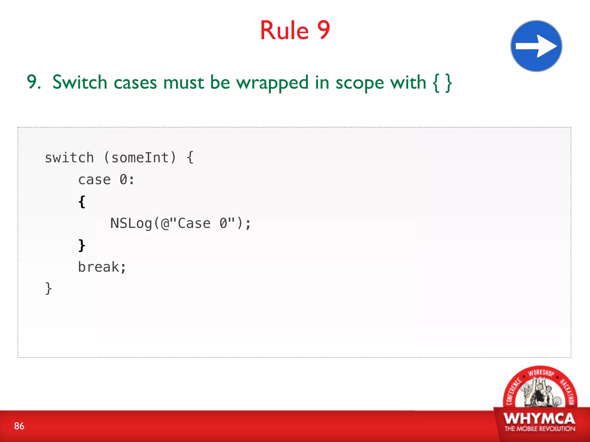 Rule 9
     9. Switch cases must be wrapped in scope with { }


       switch (someInt) {
           case 0:
           {
               NSLog(@"Case 0");
           }
           break;
       }




86
 