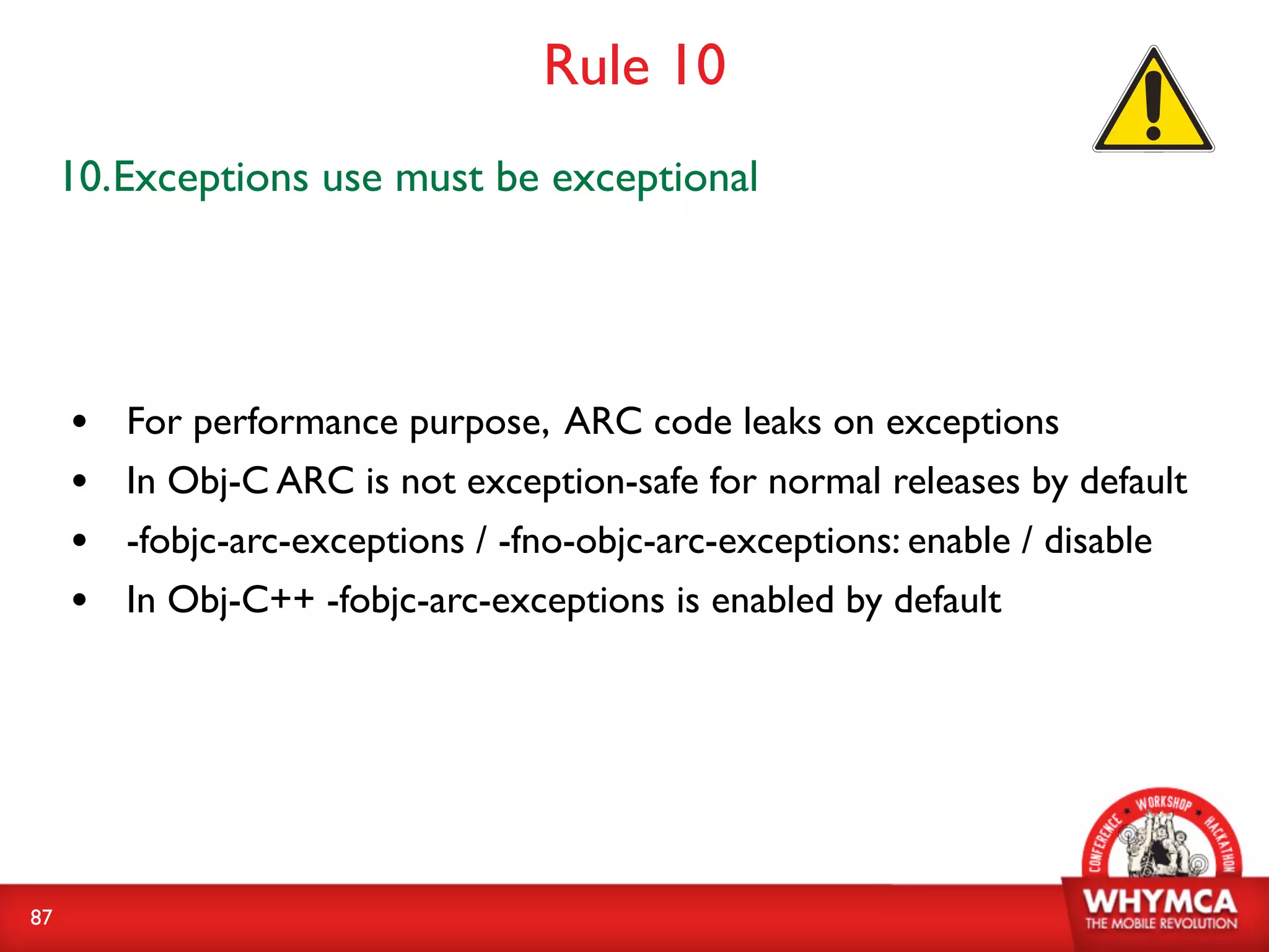 Rule 10
     10.Exceptions use must be exceptional




     •   For performance purpose, ARC code leaks on exceptions
     •   In Obj-C ARC is not exception-safe for normal releases by default
     •   -fobjc-arc-exceptions / -fno-objc-arc-exceptions: enable / disable
     •   In Obj-C++ -fobjc-arc-exceptions is enabled by default




87
 