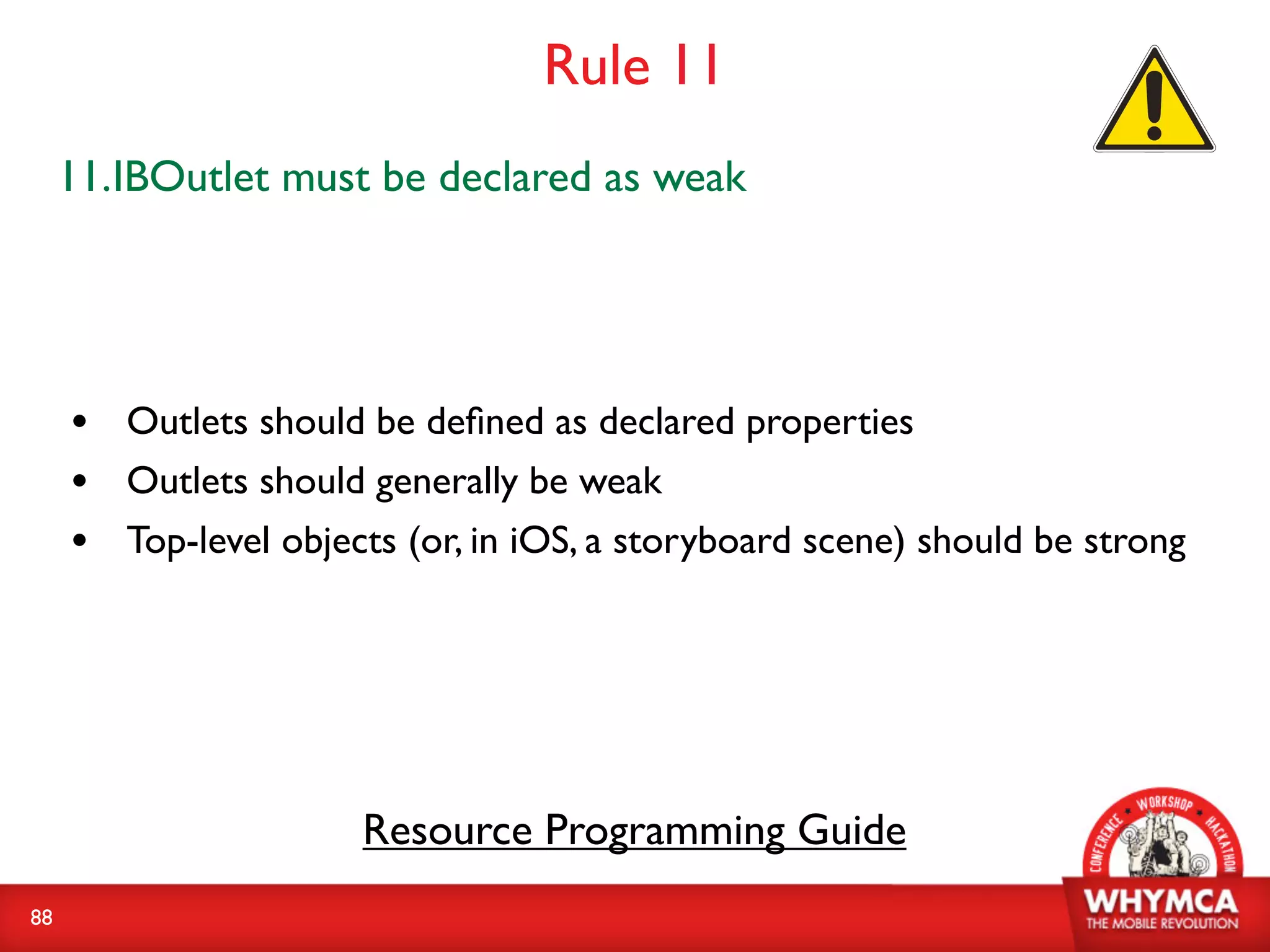 Rule 11
     11.IBOutlet must be declared as weak




     • Outlets should be deﬁned as declared properties
     • Outlets should generally be weak
     • Top-level objects (or, in iOS, a storyboard scene) should be strong




                       Resource Programming Guide
88
 
