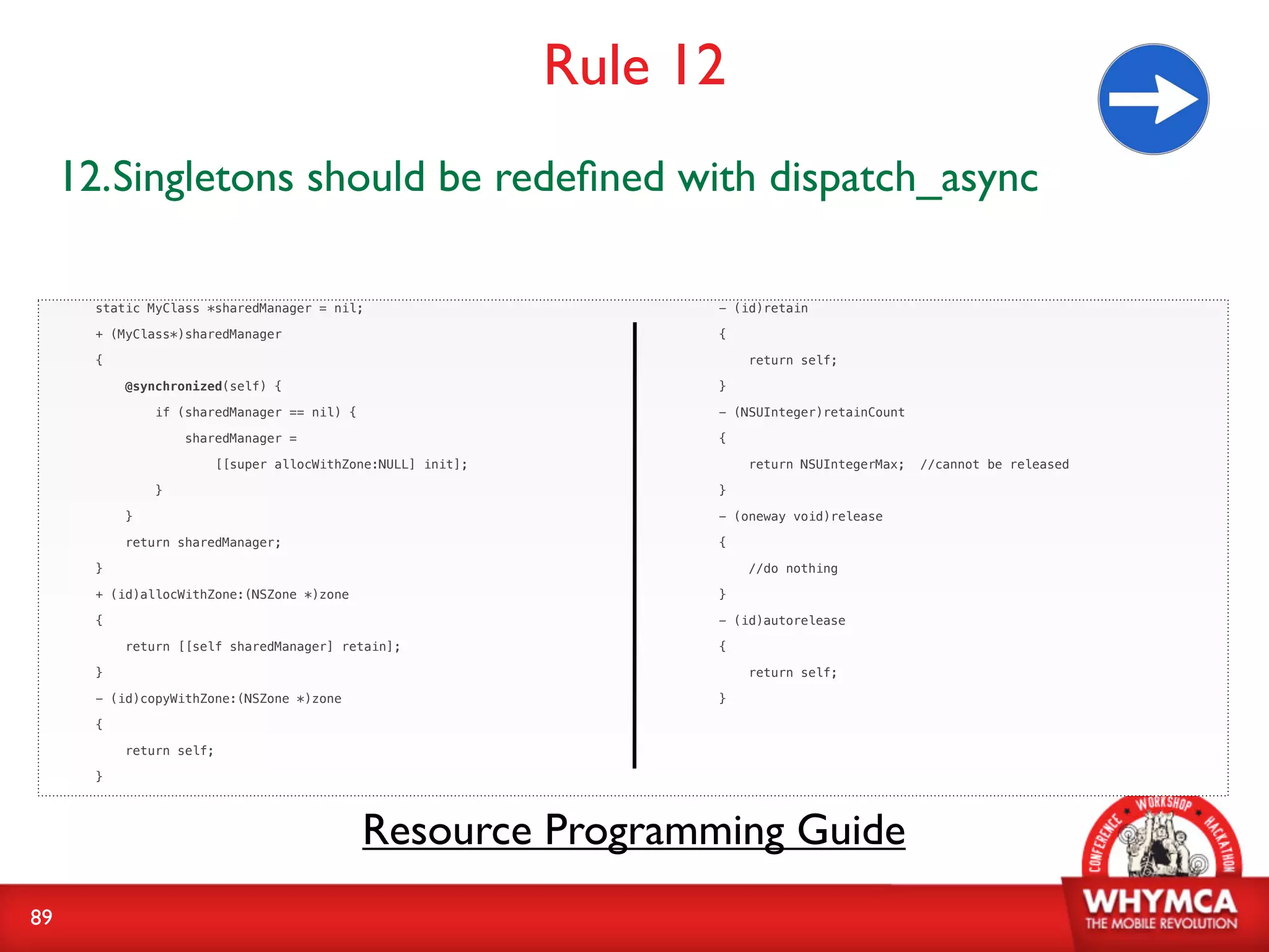 Rule 12
     12.Singletons should be redeﬁned with dispatch_async

       static MyClass *sharedManager = nil;                          - (id)retain

       + (MyClass*)sharedManager                                     {

       {                                                                 return self;

           @synchronized(self) {                                     }

               if (sharedManager == nil) {                           - (NSUInteger)retainCount

                   sharedManager =                                   {

                          [[super allocWithZone:NULL] init];             return NSUIntegerMax;   //cannot be released

               }                                                     }

           }                                                         - (oneway void)release

           return sharedManager;                                     {

       }                                                                 //do nothing

       + (id)allocWithZone:(NSZone *)zone                            }

       {                                                             - (id)autorelease

           return [[self sharedManager] retain];                     {

       }                                                                 return self;

       - (id)copyWithZone:(NSZone *)zone                             }

       {

           return self;

       }




                                             Resource Programming Guide
89
 