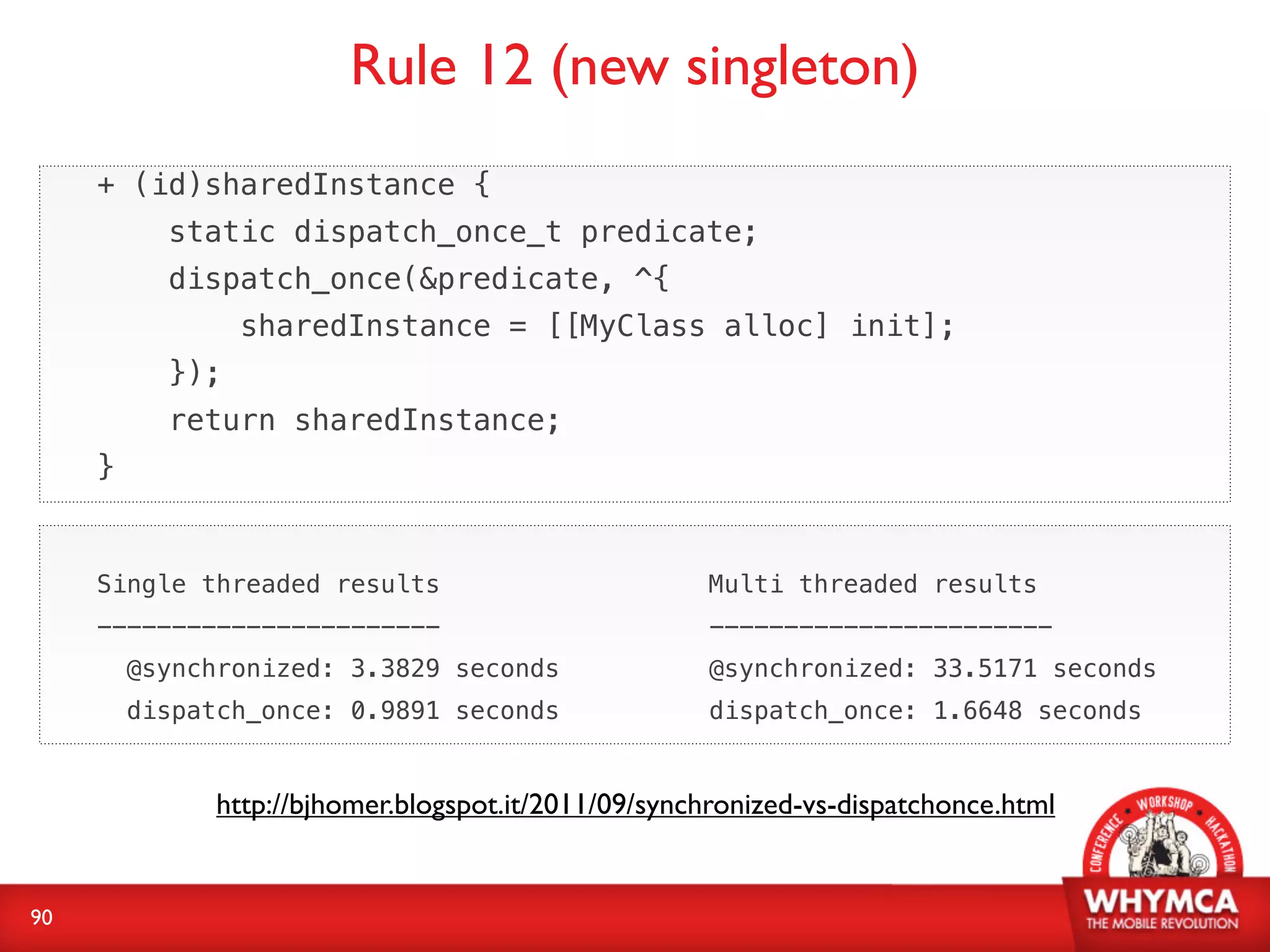 Rule 12 (new singleton)
     + (id)sharedInstance {
           static dispatch_once_t predicate;
           dispatch_once(&predicate, ^{
                 sharedInstance = [[MyClass alloc] init];
           });
           return sharedInstance;
     }


     Single threaded results                          Multi threaded results
     -----------------------                          -----------------------
         @synchronized: 3.3829 seconds                @synchronized: 33.5171 seconds
         dispatch_once: 0.9891 seconds                dispatch_once: 1.6648 seconds


               http://bjhomer.blogspot.it/2011/09/synchronized-vs-dispatchonce.html


90
 