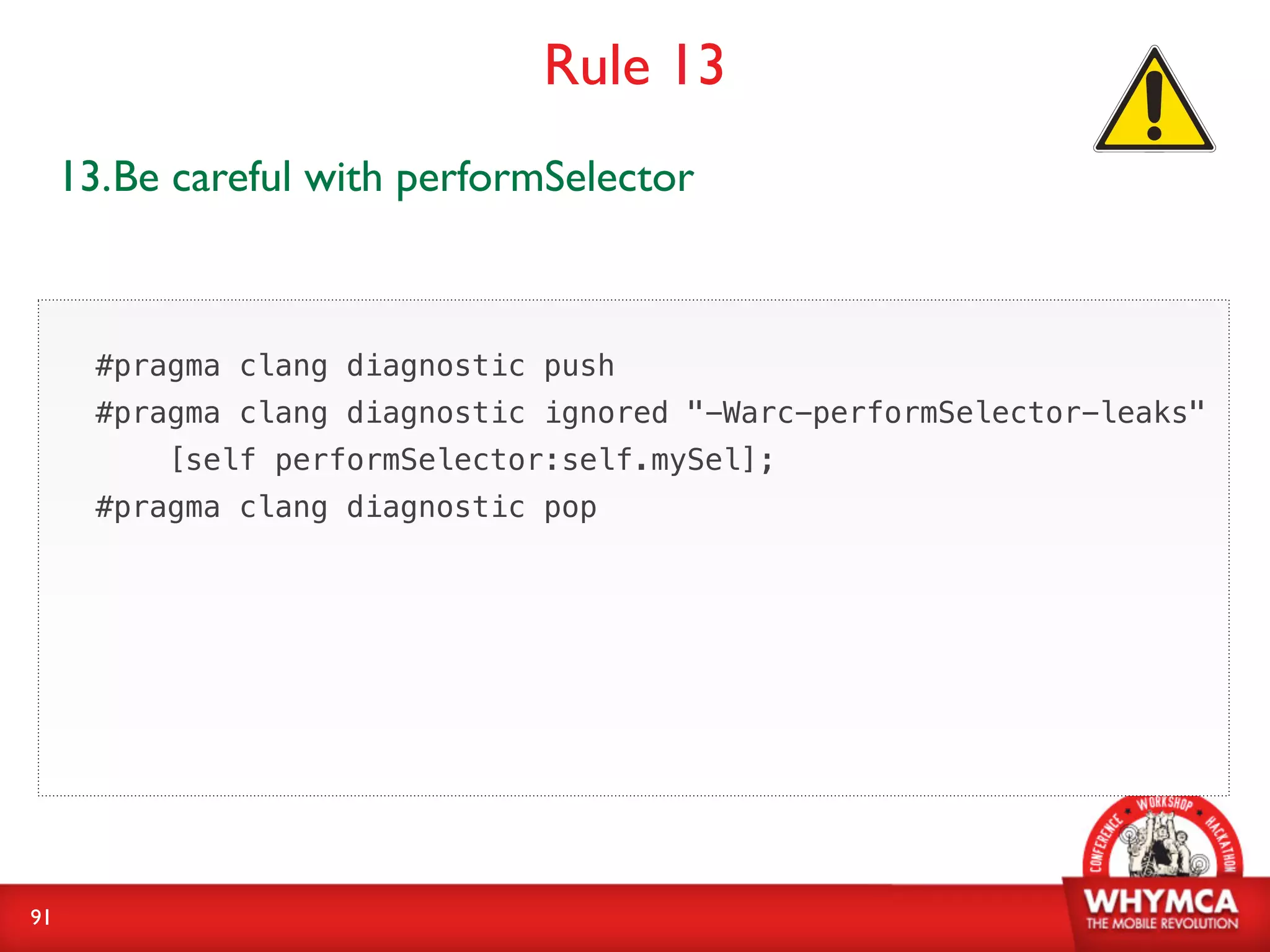 Rule 13
     13.Be careful with performSelector



       #pragma clang diagnostic push
       #pragma clang diagnostic ignored "-Warc-performSelector-leaks"
           [self performSelector:self.mySel];
       #pragma clang diagnostic pop




91
 