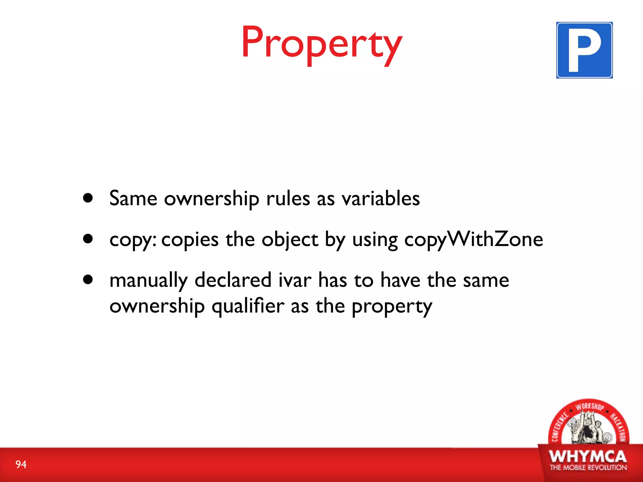 Property


     •   Same ownership rules as variables

     •   copy: copies the object by using copyWithZone

     •   manually declared ivar has to have the same
         ownership qualiﬁer as the property




94
 