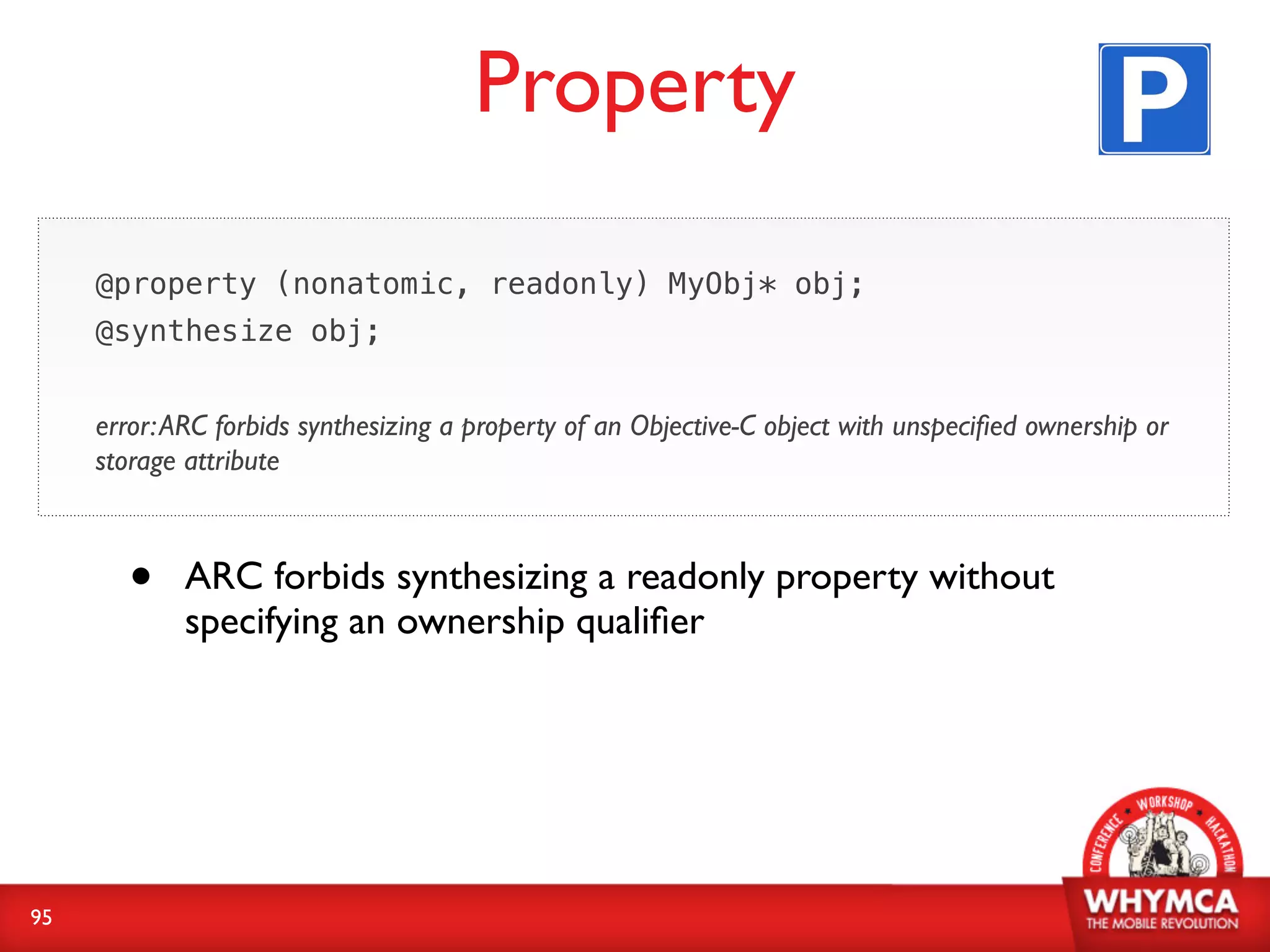 Property

     @property (nonatomic, readonly) MyObj* obj;
     @synthesize obj;


     error: ARC forbids synthesizing a property of an Objective-C object with unspeciﬁed ownership or
     storage attribute



       •    ARC forbids synthesizing a readonly property without
            specifying an ownership qualiﬁer




95
 