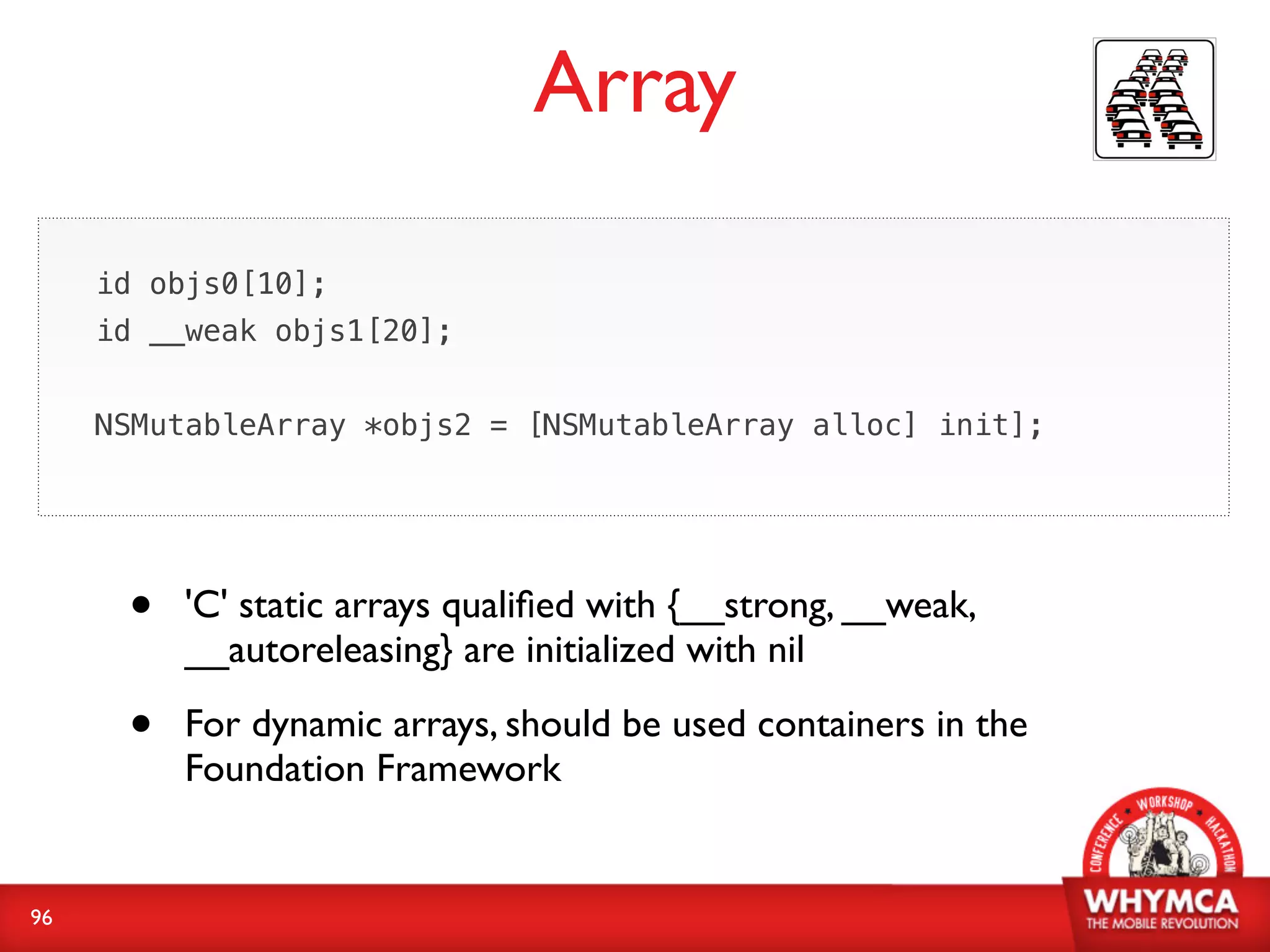 Array

     id objs0[10];
     id __weak objs1[20];


     NSMutableArray *objs2 = [NSMutableArray alloc] init];




      •   'C' static arrays qualiﬁed with {__strong, __weak,
          __autoreleasing} are initialized with nil

      •   For dynamic arrays, should be used containers in the
          Foundation Framework


96
 