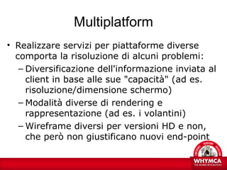 Multiplatform
• Realizzare servizi per piattaforme diverse
  comporta la risoluzione di alcuni problemi:
   – Diversificazione dell'informazione inviata al
     client in base alle sue "capacità" (ad es.
     risoluzione/dimensione schermo)
   – Modalità diverse di rendering e
     rappresentazione (ad es. i volantini)
   – Wireframe diversi per versioni HD e non,
     che però non giustificano nuovi end-point
 