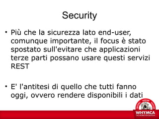 Security
• Più che la sicurezza lato end-user,
  comunque importante, il focus è stato
  spostato sull'evitare che applicazioni
  terze parti possano usare questi servizi
  REST

• E' l'antitesi di quello che tutti fanno
  oggi, ovvero rendere disponibili i dati
 