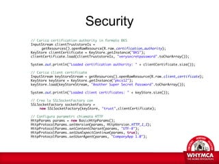 Security
// Carica certification authority in formato BKS
InputStream clientTruststoreIs =
     getResources().openRawResource(R.raw.certification_authority);
KeyStore clientCertificate = KeyStore.getInstance("BKS");
clientCertificate.load(clientTruststoreIs, "verysecretpassword".toCharArray());

System.out.println("Loaded certification authority: " + clientCertificate.size());

// Carica client certificate
InputStream keyStoreStream = getResources().openRawResource(R.raw.client_certificate);
KeyStore keyStore = KeyStore.getInstance("pkcs12");
keyStore.load(keyStoreStream, "Another Super Secret Password".toCharArray());

System.out.println("Loaded client certificates: " + keyStore.size());

// Crea la SSLSocketFactory con
SSLSocketFactory socketFactory =
    new SSLSocketFactory(keyStore, "trust",clientCertificate);

// Configura parametri chiamata HTTP
HttpParams params = new BasicHttpParams();
HttpProtocolParams.setVersion(params, HttpVersion.HTTP_1_1);
HttpProtocolParams.setContentCharset(params, "UTF-8");
HttpProtocolParams.setUseExpectContinue(params, true);
HttpProtocolParams.setUserAgent(params, "CompanyApp 1.0");
 