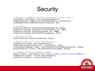 Security
// Facciamo un ESSENZIALE pool per le connessioni su questo socket !!!!
ConnPerRoute connPerRoute = new ConnPerRouteBean(12);
ConnManagerParams.setMaxConnectionsPerRoute(params, connPerRoute);
ConnManagerParams.setMaxTotalConnections(params, 20);

// Set timeout
HttpConnectionParams.setStaleCheckingEnabled(params, false);
HttpConnectionParams.setConnectionTimeout(params, 20 * 1000);
HttpConnectionParams.setSoTimeout(params, 20 * 1000);
HttpConnectionParams.setSocketBufferSize(params, 8192);

// Non seguo redirect
HttpClientParams.setRedirecting(params, false);

// Registro https con il nostro SSLSocketFactory
SchemeRegistry schReg = new SchemeRegistry();
schReg.register(new Scheme("https", socketFactory, 443));
ClientConnectionManager conMgr = new ThreadSafeClientConnManager(params, schReg);
DefaultHttpClient sClient = new DefaultHttpClient(conMgr, params);

// Finalmente faccio sta benedetta chiamata
HttpGet httpGet = new HttpGet("https://mobile.company.it/services/store/STOREID");
HttpResponse response = sClient.execute(httpGet);
HttpEntity httpEntity = response.getEntity();
 