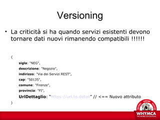 Versioning
• La criticità si ha quando servizi esistenti devono
  tornare dati nuovi rimanendo compatibili !!!!!!


  {
      sigla: "NEG",
      descrizione: "Negozio",
      indirizzo: "Via dei Servizi REST",
      cap: "50135",
      comune: "Firenze",
      provincia: "FI",

      UrlDettaglio: “https://url.to.detail” // <== Nuovo attributo
  }
 