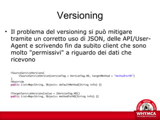 Versioning
• Il problema del versioning si può mitigare
  tramite un corretto uso di JSON, delle API/User-
  Agent e scrivendo fin da subito client che sono
  molto "permissivi" a riguardo dei dati che
  ricevono

  @SourceServiceVersions(
       @SourceServiceVersion(versionTag = VersionTag.HD, targetMethod = "methodForHD")
  )
  @Override
  public List<Map<String, Object>> defaultMethod(String info) {}


  @TargetServiceVersions(value = {VersionTag.HD})
  public List<Map<String, Object>> methodForHD(String info) {}
 