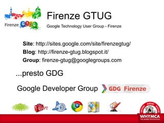 Firenze GTUG
           Google Technology User Group - Firenze



 Site: http://sites.google.com/site/firenzegtug/
 Blog: http://firenze-gtug.blogspot.it/
 Group: firenze-gtug@googlegroups.com

...presto GDG
Google Developer Group
 