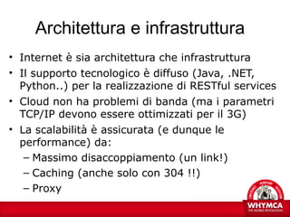 Architettura e infrastruttura
• Internet è sia architettura che infrastruttura
• Il supporto tecnologico è diffuso (Java, .NET,
  Python..) per la realizzazione di RESTful services
• Cloud non ha problemi di banda (ma i parametri
  TCP/IP devono essere ottimizzati per il 3G)
• La scalabilità è assicurata (e dunque le
  performance) da:
   – Massimo disaccoppiamento (un link!)
   – Caching (anche solo con 304 !!)
   – Proxy
 