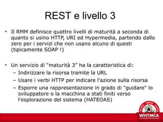 REST e livello 3
• Il RMM definisce quattro livelli di maturità a seconda di
  quanto si usino HTTP, URI ed Hypermedia, partendo dallo
  zero per i servizi che non usano alcuno di questi
  (tipicamente SOAP !)


• Un servizio di “maturità 3” ha la caratteristica di:
   – Indirizzare la risorsa tramite la URL
   – Usare i verbi HTTP per indicare l'azione sulla risorsa
   – Esporre una rappresentazione in grado di "guidare" lo
     sviluppatore o la macchina a stati finiti verso
     l'esplorazione del sistema (HATEOAS)
 