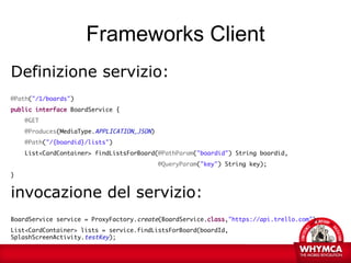 Frameworks Client
Definizione servizio:
@Path("/1/boards")
public interface BoardService {
    @GET
    @Produces(MediaType.APPLICATION_JSON)
    @Path("/{boardid}/lists")
    List<CardContainer> findListsForBoard(@PathParam("boardid") String boardid,
                                            @QueryParam("key") String key);
}


invocazione del servizio:
BoardService service = ProxyFactory.create(BoardService.class,"https://api.trello.com");
List<CardContainer> lists = service.findListsForBoard(boardId,
SplashScreenActivity.testKey);
 