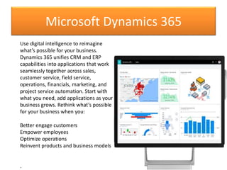 Microsoft Dynamics 365
Use digital intelligence to reimagine
what’s possible for your business.
Dynamics 365 unifies CRM and ERP
capabilities into applications that work
seamlessly together across sales,
customer service, field service,
operations, financials, marketing, and
project service automation. Start with
what you need, add applications as your
business grows. Rethink what’s possible
for your business when you:
Better engage customers
Empower employees
Optimize operations
Reinvent products and business models
.
 