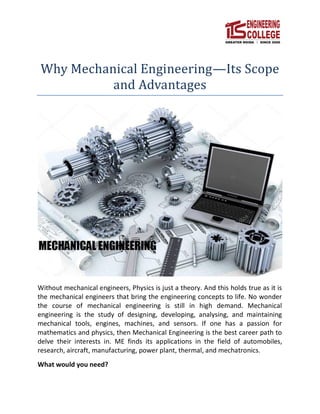 Why Mechanical Engineering—Its Scope
and Advantages
Without mechanical engineers, Physics is just a theory. And this holds true as it is
the mechanical engineers that bring the engineering concepts to life. No wonder
the course of mechanical engineering is still in high demand. Mechanical
engineering is the study of designing, developing, analysing, and maintaining
mechanical tools, engines, machines, and sensors. If one has a passion for
mathematics and physics, then Mechanical Engineering is the best career path to
delve their interests in. ME finds its applications in the field of automobiles,
research, aircraft, manufacturing, power plant, thermal, and mechatronics.
What would you need?
 