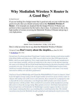 Why Medialink Wireless N Router Is
           A Good Buy?
By Ralph Kazinski

If you are looking for a budget router that is good not only on your wallet but also
good at its job, then you should seriously look at the Medialink Wireless N
Router. A lot of people are skeptical that this budget Wireless N Router can
perform to their expectation but the truth is that it does. A testimony to this is the
high number of owners reviewing the Medialink Wireless N Router and giving it
very high praises.




                        Medialink - Wireless N Broadband Router - 150 Mbps - 2.4 Ghz - 802.11n

Here is what an owner has to say about the Medialink Wireless N Router:
5.0 out of 5 stars Don't     worry about the skeptics...., June 26, 2012
By R. Sherborne (MA, USA)

Up until now I've always purchased 'brand name' wireless routers, having owned various models
from D-link, Belkin and Linksys since 2003, none of which cost less than $100 (apart from the
Belkin, which was pretty mediocre). Every single model from these 'brand name' manufacturers
was to some degree unstable, with loss of connectivity to the router or to the internet requiring
the router to be rebooted. My last D-link model had deteriorated to the point of needing a reboot
practically every day. I'd also had a few years using a Verizon FIOS branded wireless router,
which never needed rebooting once, so once I was in the market for a new router, I was mostly
interested in stability over and above performance.

I had never heard of Mediabridge until I found the Medialink Wirless N router on Amazon. It
had by far the highest average rating, from the largest number of reviewers of any wireless
router on Amazon. On reading some of the reviews and comments, there seemed to be a
campaign by some to discredit the reviews and product, even though many didn't actually seem
to have any first hand experience with the product. There seemed to be accusations of the
manufacturer posting fake reviews to boost the average rating. Many genuine reviewers who'd
had a bad experience had seemingly been well looked after by Mediabridge's customer support,
but there were even some skeptics claiming that there was something fishy or underhand about
that. This initially steered me away from the Medialink, but after going back and studying the

                                                   Page 1 of 6
 