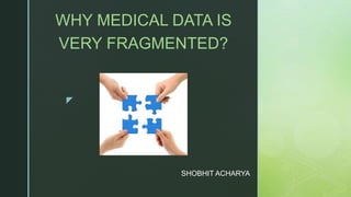 z
SHOBHIT ACHARYA
WHY MEDICAL DATA IS
VERY FRAGMENTED?
 