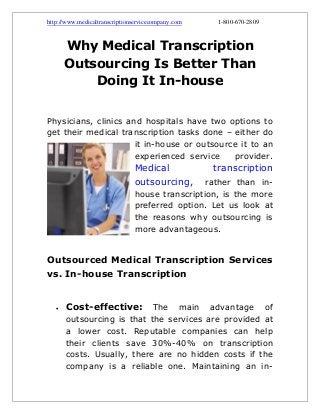 http://www.medicaltranscriptionservicecompany.com

1-800-670-2809

Why Medical Transcription
Outsourcing Is Better Than
Doing It In-house
Physicians, clinics and hospitals have two options to
get their medical transcription tasks done – either do
it in-house or outsource it to an
experienced service
provider.

Medical
outsourcing,

transcription

rather than inhouse transcription, is the more
preferred option. Let us look at
the reasons why outsourcing is
more advantageous.

Outsourced Medical Transcription Services
vs. In-house Transcription



Cost-effective:

The main advantage of
outsourcing is that the services are provided at
a lower cost. Reputable companies can help
their clients save 30%-40% on transcription
costs. Usually, there are no hidden costs if the
company is a reliable one. Maintaining an in-

 
