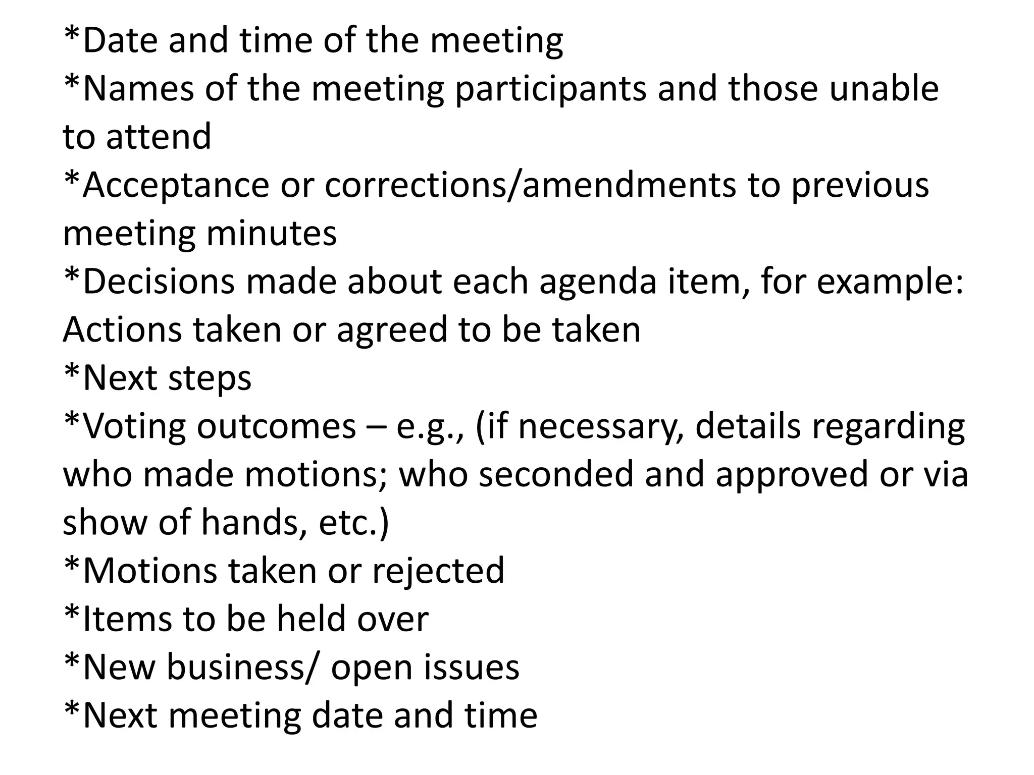 *Date and time of the meeting
*Names of the meeting participants and those unable
to attend
*Acceptance or corrections/amendments to previous
meeting minutes
*Decisions made about each agenda item, for example:
Actions taken or agreed to be taken
*Next steps
*Voting outcomes – e.g., (if necessary, details regarding
who made motions; who seconded and approved or via
show of hands, etc.)
*Motions taken or rejected
*Items to be held over
*New business/ open issues
*Next meeting date and time
 