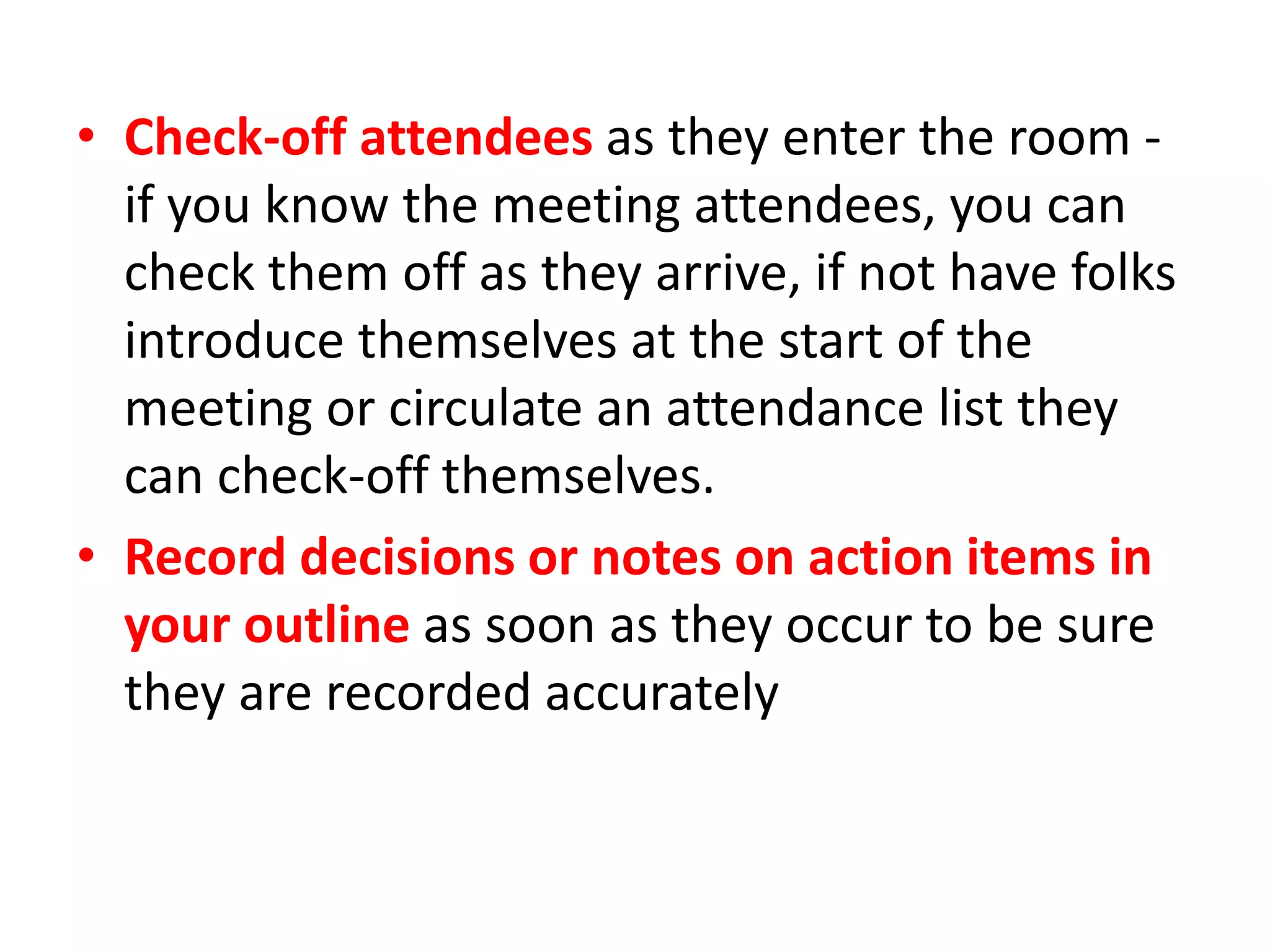 • Check-off attendees as they enter the room -
if you know the meeting attendees, you can
check them off as they arrive, if not have folks
introduce themselves at the start of the
meeting or circulate an attendance list they
can check-off themselves.
• Record decisions or notes on action items in
your outline as soon as they occur to be sure
they are recorded accurately
 