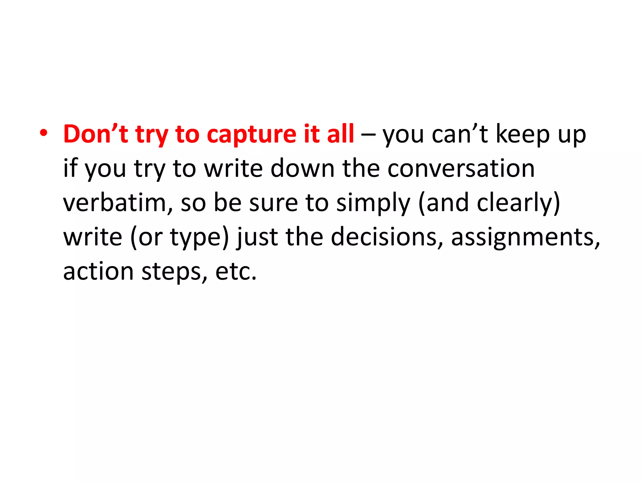 • Don’t try to capture it all – you can’t keep up
if you try to write down the conversation
verbatim, so be sure to simply (and clearly)
write (or type) just the decisions, assignments,
action steps, etc.
 