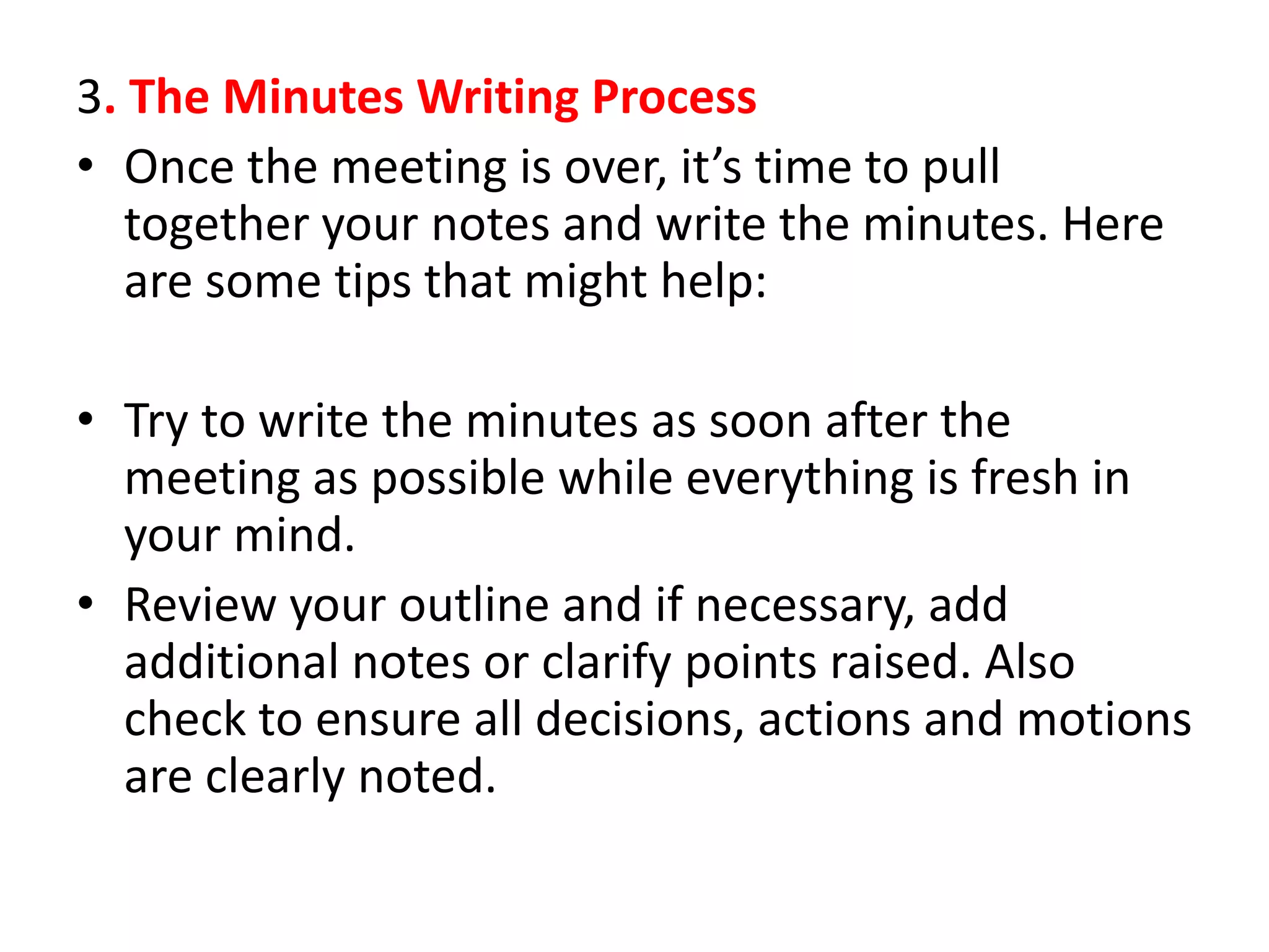 3. The Minutes Writing Process
• Once the meeting is over, it’s time to pull
together your notes and write the minutes. Here
are some tips that might help:
• Try to write the minutes as soon after the
meeting as possible while everything is fresh in
your mind.
• Review your outline and if necessary, add
additional notes or clarify points raised. Also
check to ensure all decisions, actions and motions
are clearly noted.
 