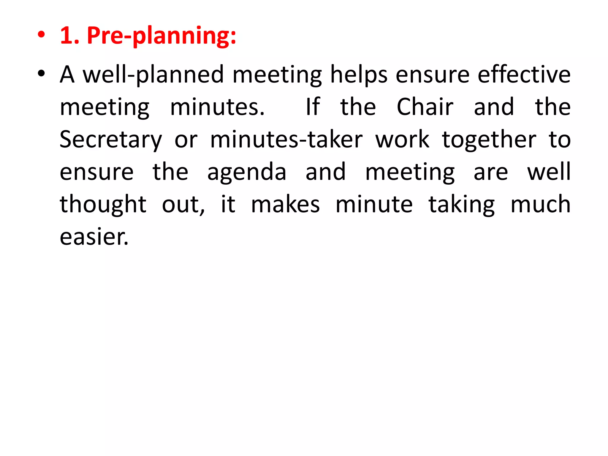 • 1. Pre-planning:
• A well-planned meeting helps ensure effective
meeting minutes. If the Chair and the
Secretary or minutes-taker work together to
ensure the agenda and meeting are well
thought out, it makes minute taking much
easier.
 