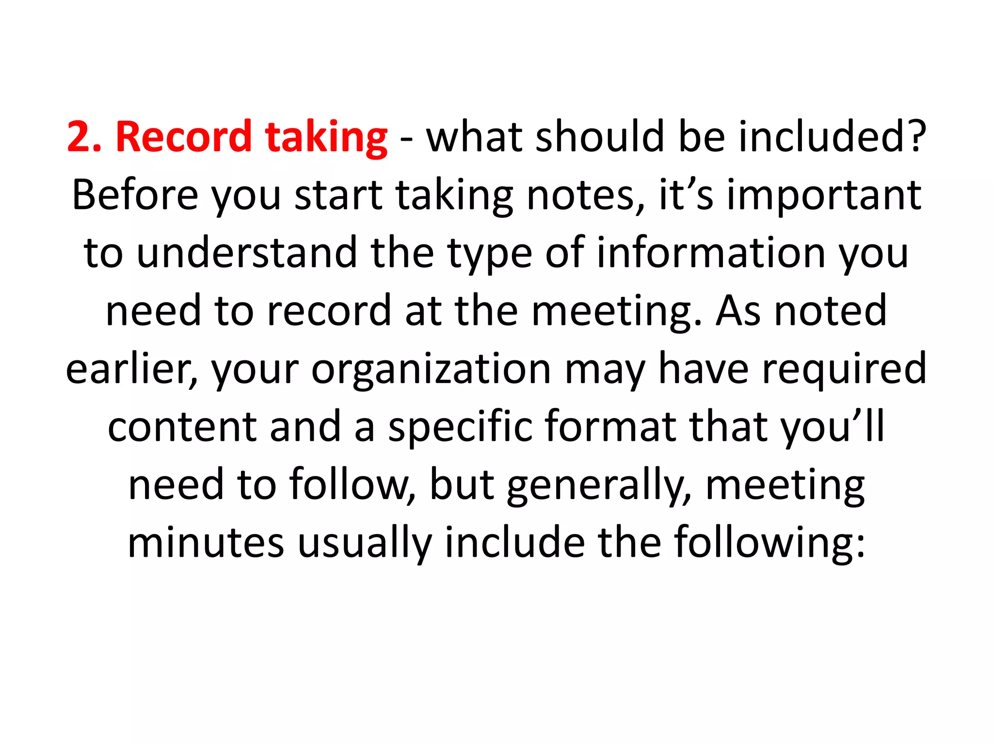 2. Record taking - what should be included?
Before you start taking notes, it’s important
to understand the type of information you
need to record at the meeting. As noted
earlier, your organization may have required
content and a specific format that you’ll
need to follow, but generally, meeting
minutes usually include the following:
 