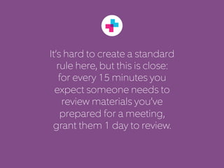 It’s hard to create a standard 
rule here, but this is close: 
for every 15 minutes you 
expect someone needs to 
review materials you’ve 
prepared for a meeting, 
grant them 1 day to review. 
 