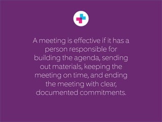 A meeting is effective if it has a 
person responsible for 
building the agenda, sending 
out materials, keeping the 
meeting on time, and ending 
the meeting with clear, 
documented commitments. 
 