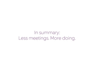 In summary: 
Less meetings. More doing. 
 
