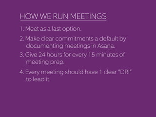 HOW WE RUN MEETINGS 
1. Meet as a last option. 
2. Make clear commitments a default by 
documenting meetings in Asana. 
3. Give 24 hours for every 15 minutes of 
meeting prep. 
4. Every meeting should have 1 clear “DRI” 
to lead it. 
 