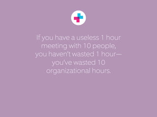If you have a useless 1 hour 
meeting with 10 people, 
you haven’t wasted 1 hour— 
you’ve wasted 10 
organizational hours. 
 