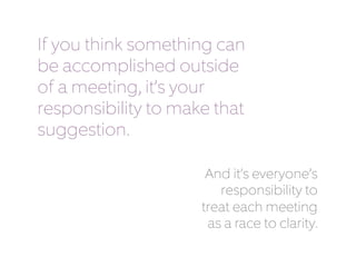 If you think something can 
be accomplished outside 
of a meeting, it’s your 
responsibility to make that 
suggestion. 
And it’s everyone’s 
responsibility to 
treat each meeting 
as a race to clarity. 
 