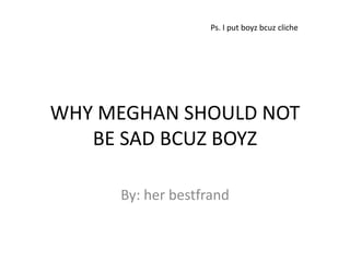 Ps. I put boyz bcuz cliche




WHY MEGHAN SHOULD NOT
   BE SAD BCUZ BOYZ

     By: her bestfrand
 