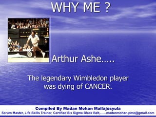 Arthur Ashe…..
The legendary Wimbledon player
was dying of CANCER.
Compiled By Madan Mohan Mallajosyula
Scrum Master, Life Skills Trainer, Certified Six Sigma Black Belt,…...madanmohan.pmo@gmail.com
WHY ME ?
 