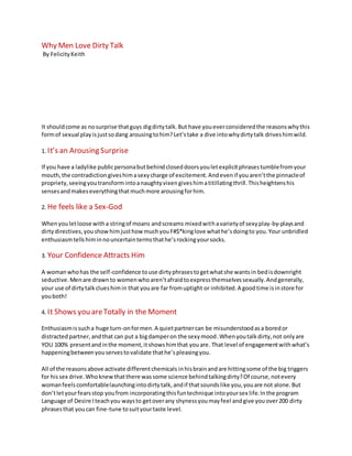 Why Men Love Dirty Talk
By FelicityKeith
It shouldcome as nosurprise thatguys digdirtytalk.But have youeverconsideredthe reasonswhythis
formof sexual playisjustsodang arousingtohim?Let’stake a dive intowhydirtytalkdriveshim wild.
1. It’s an ArousingSurprise
If you have a ladylike publicpersonabutbehindcloseddoorsyouletexplicitphrasestumblefromyour
mouth,the contradictiongiveshimasexycharge of excitement.Andevenif youaren’tthe pinnacleof
propriety, seeingyoutransformintoanaughtyvixengiveshimatitillatingthrill.Thisheightenshis
sensesandmakeseverythingthatmuchmore arousingforhim.
2. He feelslike aSex-God
Whenyouletloose witha stringof moans andscreams mixedwithavarietyof sexyplay-by-playsand
dirtydirectives,youshowhimjusthowmuchyouF#$*kinglove whathe’sdoingto you.Your unbridled
enthusiasmtellshiminnouncertaintermsthathe’srockingyoursocks.
3. Your Confidence AttractsHim
A womanwhohas the self-confidence touse dirtyphrasestogetwhatshe wantsin bedisdownright
seductive.Menare drawnto womenwhoaren’tafraidtoexpressthemselvessexually.Andgenerally,
your use of dirtytalkclueshimin that youare far fromuptightor inhibited.A goodtime isinstore for
youboth!
4. It showsyou are Totallyinthe Moment
Enthusiasmissucha huge turn-onformen.A quietpartnercan be misunderstoodasa boredor
distractedpartner,andthat can put a bigdamperon the sexymood.Whenyou talkdirty,not onlyare
YOU 100% presentandinthe moment,itshowshimthat youare. That level of engagementwithwhat’s
happeningbetweenyouservestovalidate thathe’spleasingyou.
All of the reasonsabove activate differentchemicalsinhisbrainandare hittingsome of the big triggers
for hissex drive.Whoknewthatthere wassome science behindtalkingdirty?Of course,notevery
womanfeelscomfortablelaunchingintodirtytalk,andif thatsoundslike you,youare not alone.But
don’tletyourfearsstop youfrom incorporatingthisfuntechnique intoyoursex life.Inthe program
Language of Desire Iteachyou waysto getoverany shynessyoumayfeel andgive youover200 dirty
phrasesthat youcan fine-tune tosuityourtaste level.
 