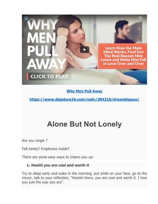 Why Men Pull Away
https://www.digistore24.com/redir/384216/dreambigeuu/
Alone But Not Lonely
Are you single ?
Felt lonely? Emptiness inside?
There are some easy ways to cheers you up:
1. Heeiiii you are cool and worth it
Try to sleep early and wake in the morning, put smile on your face, go to the
mirror, talk to your reflection, “Heeiiiiii there, you are cool and worth it. I love
you just the way you are”
 