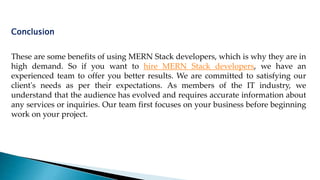 These are some benefits of using MERN Stack developers, which is why they are in
high demand. So if you want to hire MERN Stack developers, we have an
experienced team to offer you better results. We are committed to satisfying our
client's needs as per their expectations. As members of the IT industry, we
understand that the audience has evolved and requires accurate information about
any services or inquiries. Our team first focuses on your business before beginning
work on your project.
Conclusion
 